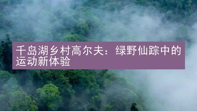 千岛湖乡村高尔夫：绿野仙踪中的运动新体验